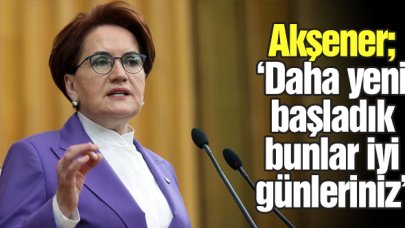 Meral Akşener: Bunlar daha iyi günleriniz, yeni başlıyoruz